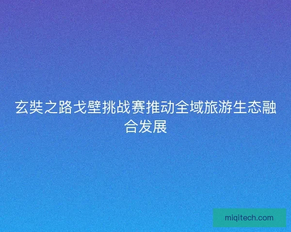 玄奘之路戈壁挑战赛推动全域旅游生态融合发展 玄奘之路戈壁挑战赛推动全域旅游生态融合发展